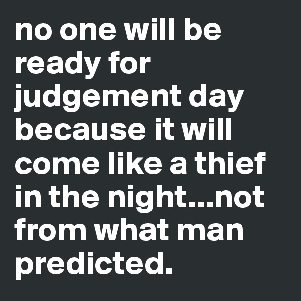 no one will be ready for judgement day because it will come like a thief in the night...not from what man predicted.