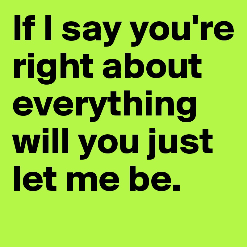 If I say you're right about everything will you just let me be.