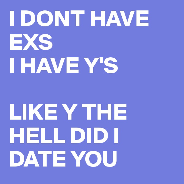 I DONT HAVE EXS
I HAVE Y'S

LIKE Y THE HELL DID I DATE YOU