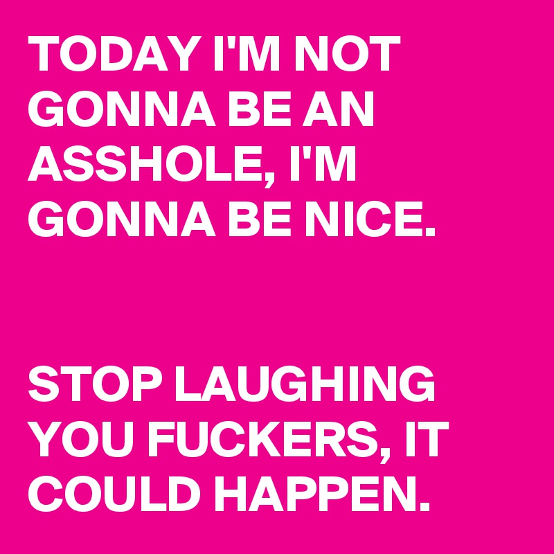 TODAY I'M NOT GONNA BE AN ASSHOLE, I'M GONNA BE NICE.


STOP LAUGHING YOU FUCKERS, IT COULD HAPPEN.