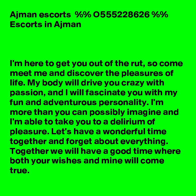 	Ajman escorts  %% O555228626 %%  Escorts in Ajman



I'm here to get you out of the rut, so come meet me and discover the pleasures of life. My body will drive you crazy with passion, and I will fascinate you with my fun and adventurous personality. I'm more than you can possibly imagine and I'm able to take you to a delirium of pleasure. Let's have a wonderful time together and forget about everything. Together we will have a good time where both your wishes and mine will come true.
