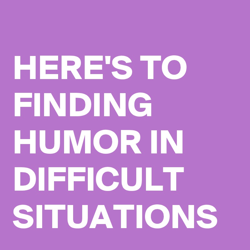 
HERE'S TO FINDING HUMOR IN DIFFICULT SITUATIONS 