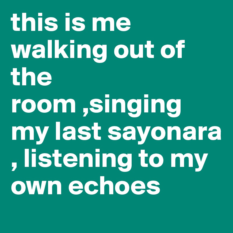 this is me walking out of the room ,singing my last sayonara , listening to my own echoes 