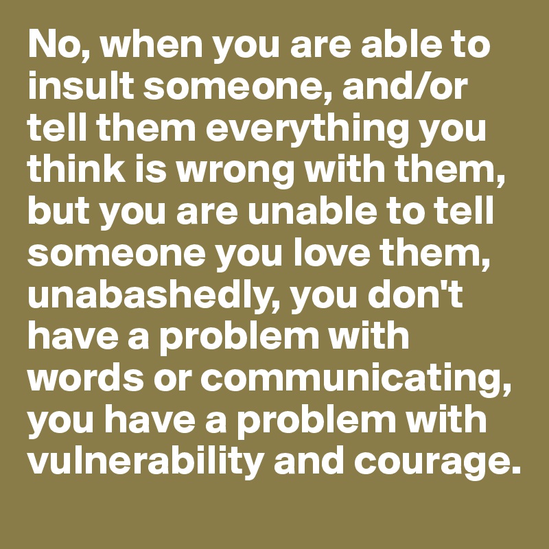 No, when you are able to insult someone, and/or tell them everything you think is wrong with them, but you are unable to tell someone you love them, unabashedly, you don't have a problem with words or communicating, you have a problem with vulnerability and courage.