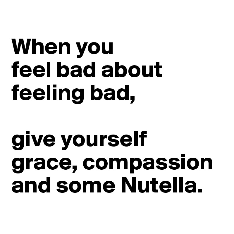 
When you 
feel bad about 
feeling bad, 

give yourself 
grace, compassion 
and some Nutella.
