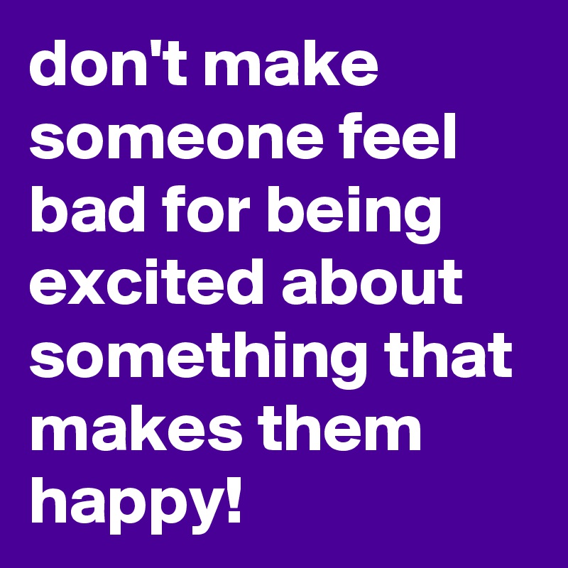 don't make someone feel bad for being excited about something that makes them happy!