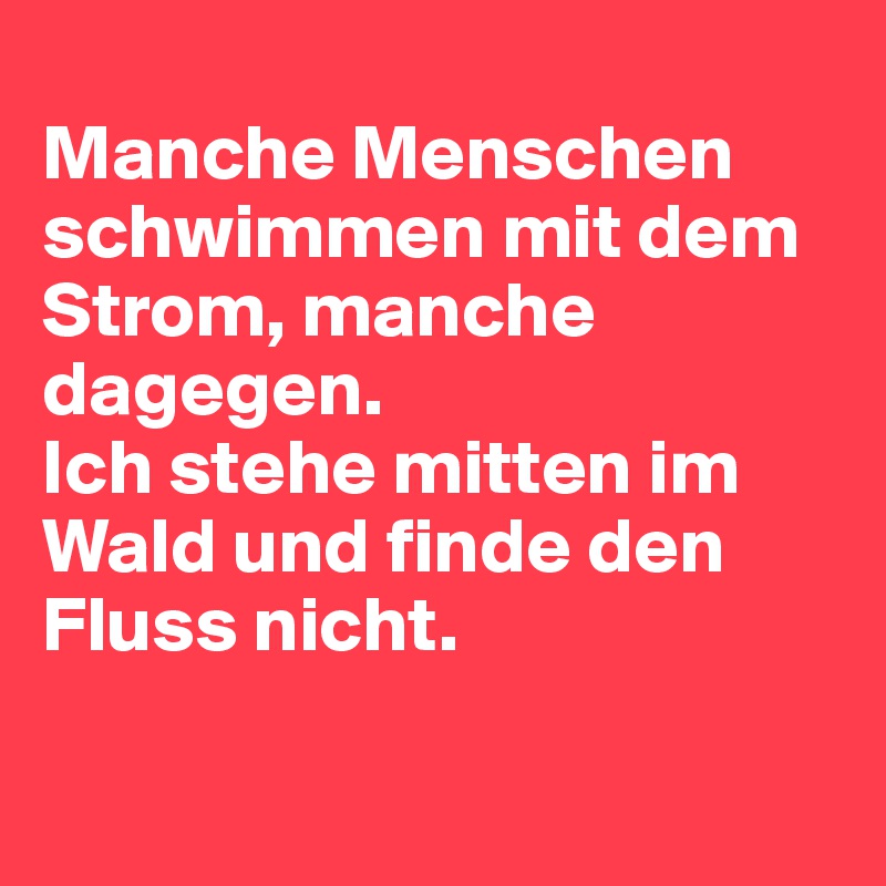 
Manche Menschen schwimmen mit dem Strom, manche dagegen.
Ich stehe mitten im Wald und finde den Fluss nicht.

