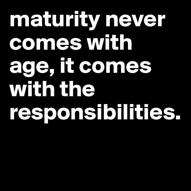 maturity never comes with age, it comes with the      
responsibilities.

