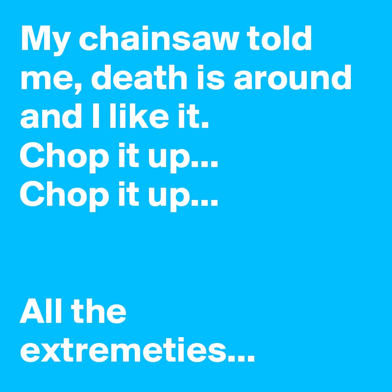 My chainsaw told me, death is around and I like it.
Chop it up...
Chop it up...


All the extremeties...