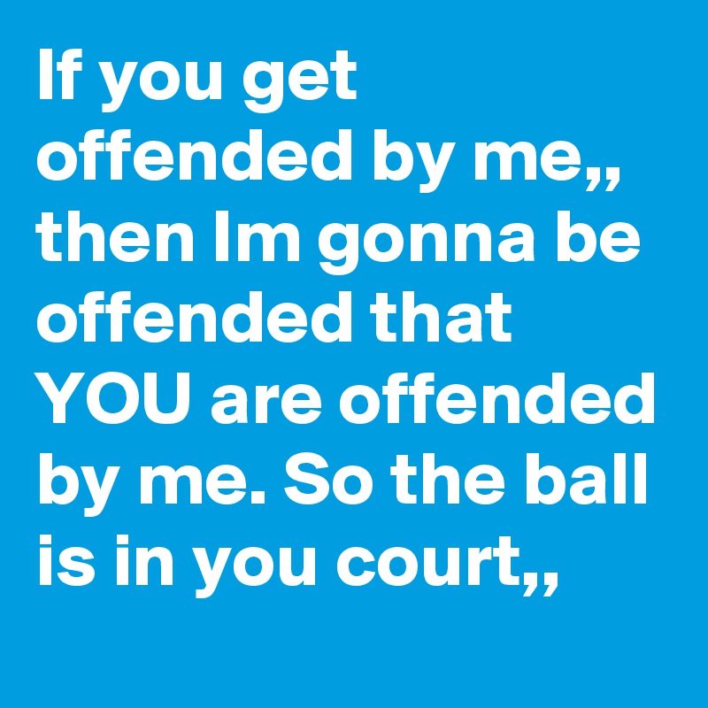 If you get offended by me,, then Im gonna be offended that YOU are offended by me. So the ball is in you court,, 
