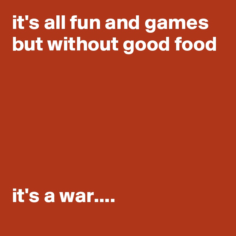 it's all fun and games but without good food






it's a war....