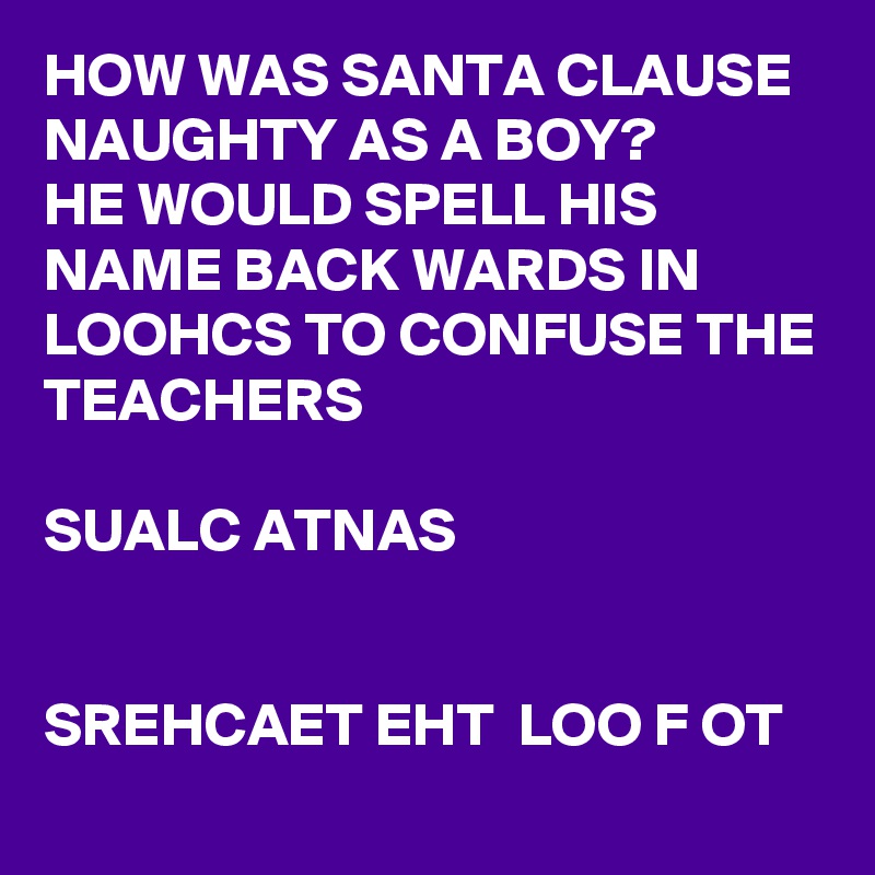 HOW WAS SANTA CLAUSE NAUGHTY AS A BOY?
HE WOULD SPELL HIS NAME BACK WARDS IN LOOHCS TO CONFUSE THE TEACHERS            

SUALC ATNAS 


SREHCAET EHT  LOO F OT  
