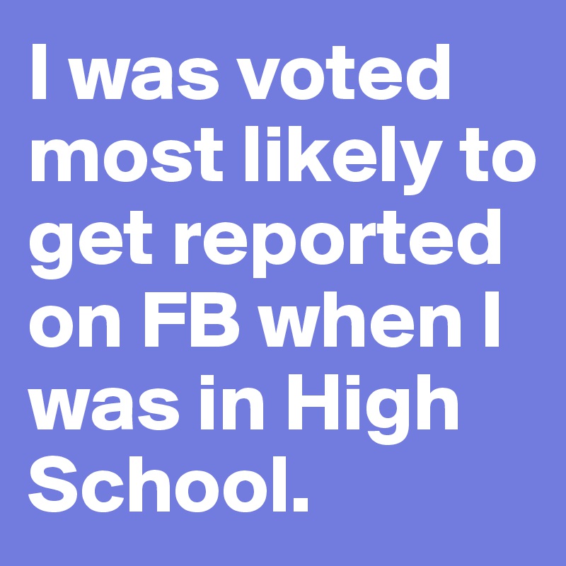 I was voted most likely to get reported on FB when I was in High School.