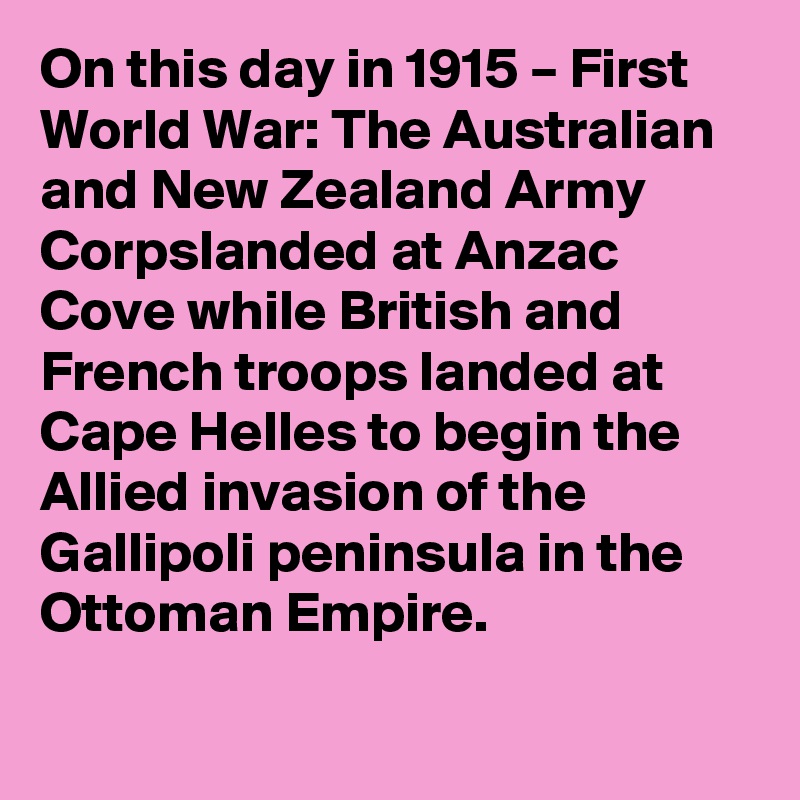 On this day in 1915 – First World War: The Australian and New Zealand Army Corpslanded at Anzac Cove while British and French troops landed at Cape Helles to begin the Allied invasion of the Gallipoli peninsula in the Ottoman Empire.