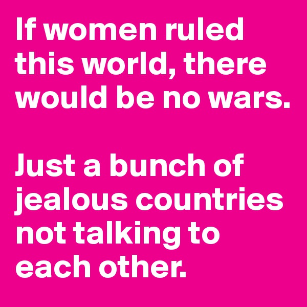If women ruled this world, there would be no wars.

Just a bunch of jealous countries not talking to each other.