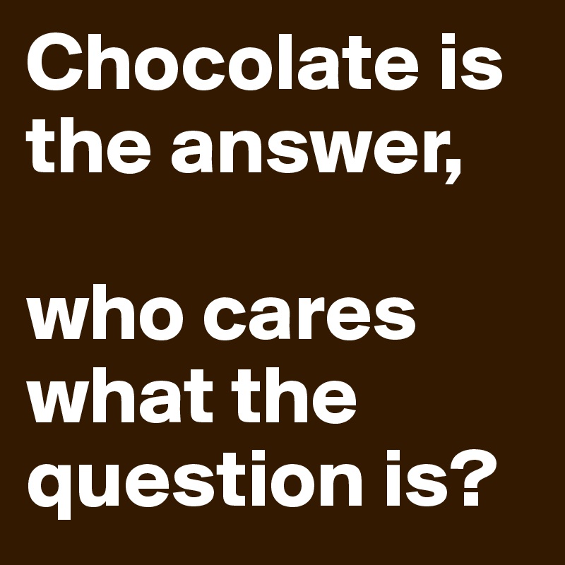 Chocolate is the answer,

who cares what the question is?