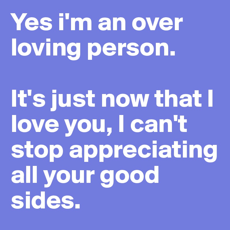 Yes i'm an over loving person.

It's just now that I love you, I can't stop appreciating all your good sides.