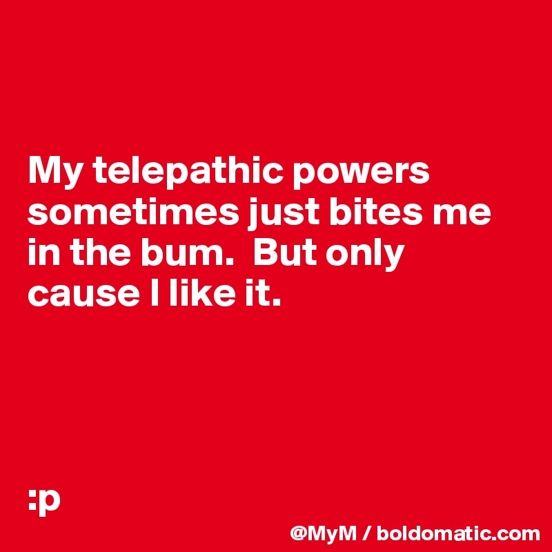 


My telepathic powers sometimes just bites me in the bum.  But only cause I like it.




:p