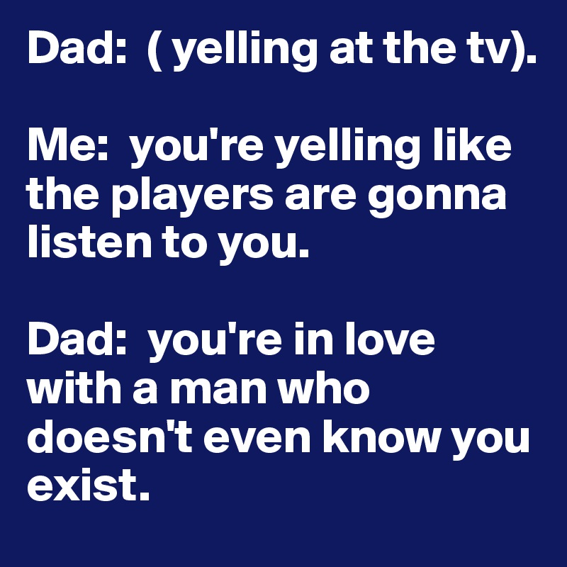 Dad:  ( yelling at the tv). 

Me:  you're yelling like the players are gonna listen to you. 

Dad:  you're in love with a man who doesn't even know you exist. 