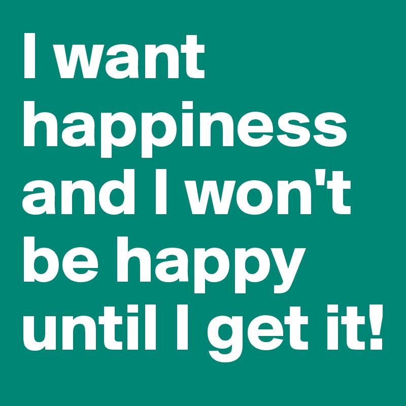 I want happiness and I won't be happy until I get it!