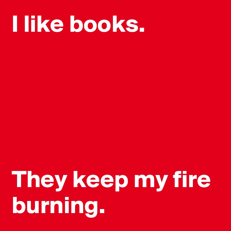 I like books. 





They keep my fire burning.