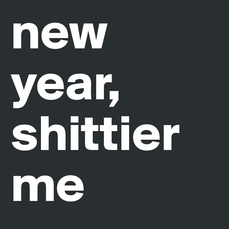 new year,
shittier me
