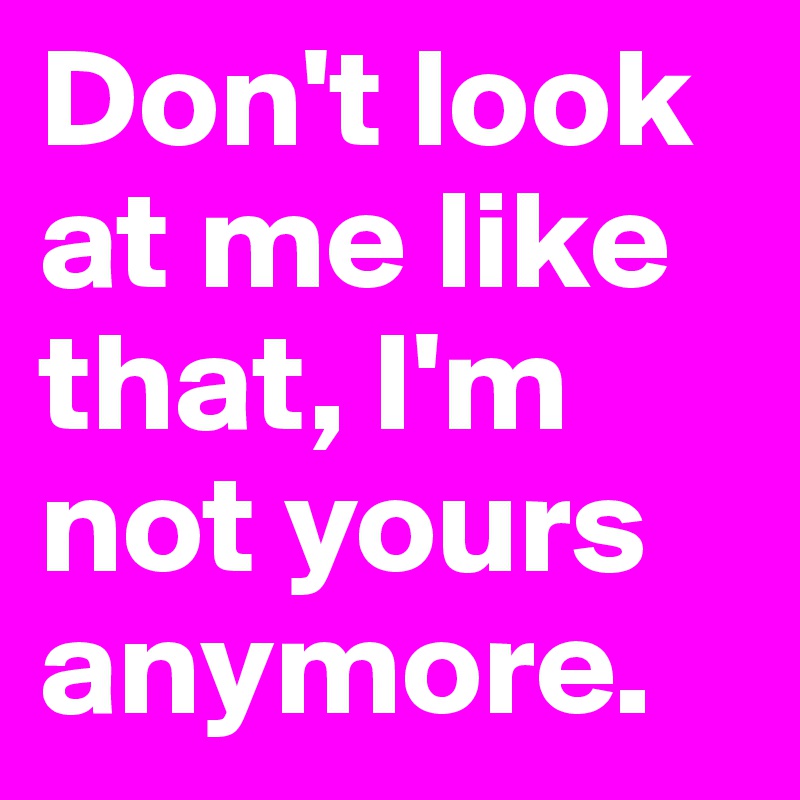 Don't look at me like that, I'm not yours anymore.