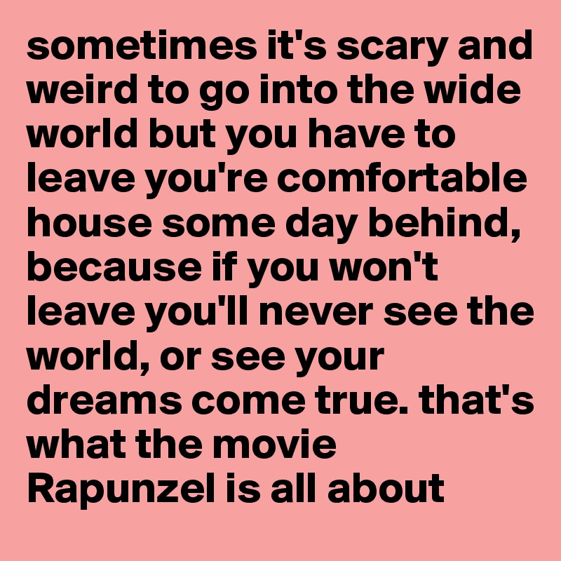 sometimes it's scary and weird to go into the wide world but you have to leave you're comfortable house some day behind, because if you won't leave you'll never see the world, or see your dreams come true. that's what the movie Rapunzel is all about