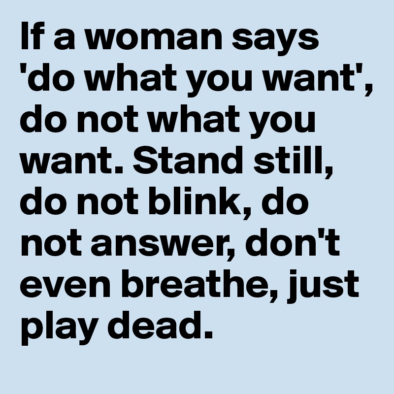If a woman says 'do what you want', do not what you want. Stand still, do not blink, do not answer, don't even breathe, just play dead.