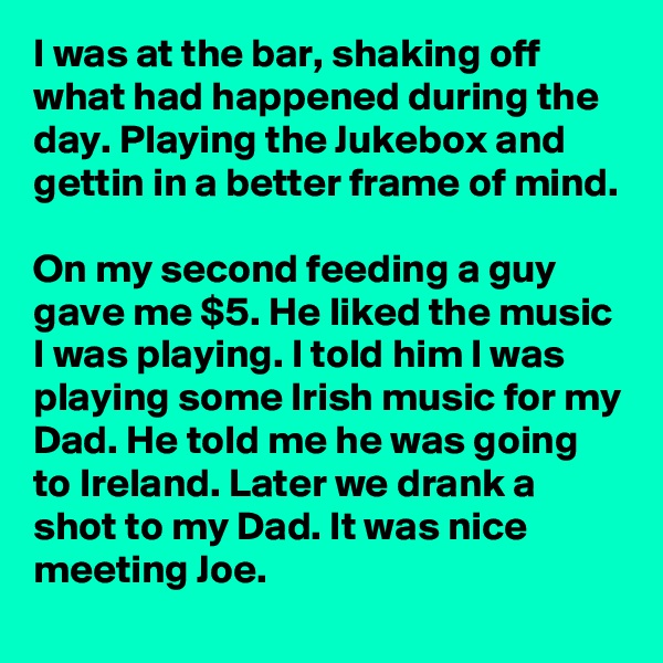 I was at the bar, shaking off what had happened during the day. Playing the Jukebox and gettin in a better frame of mind. 

On my second feeding a guy gave me $5. He liked the music I was playing. I told him I was playing some Irish music for my Dad. He told me he was going to Ireland. Later we drank a shot to my Dad. It was nice meeting Joe.