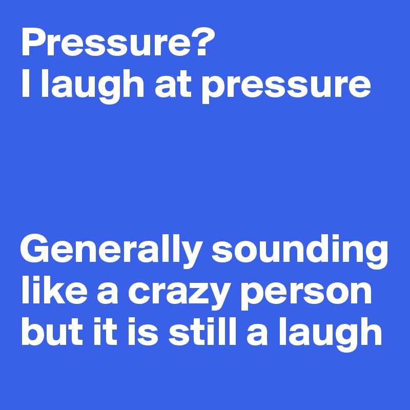 Pressure? 
I laugh at pressure



Generally sounding like a crazy person but it is still a laugh