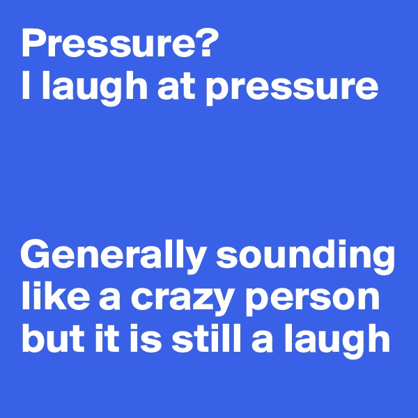 Pressure? 
I laugh at pressure



Generally sounding like a crazy person but it is still a laugh