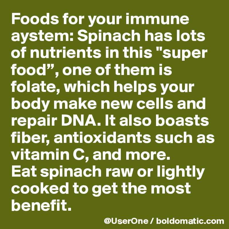 Foods for your immune aystem: Spinach has lots of nutrients in this "super food”, one of them is folate, which helps your body make new cells and repair DNA. It also boasts fiber, antioxidants such as vitamin C, and more.
Eat spinach raw or lightly cooked to get the most benefit.