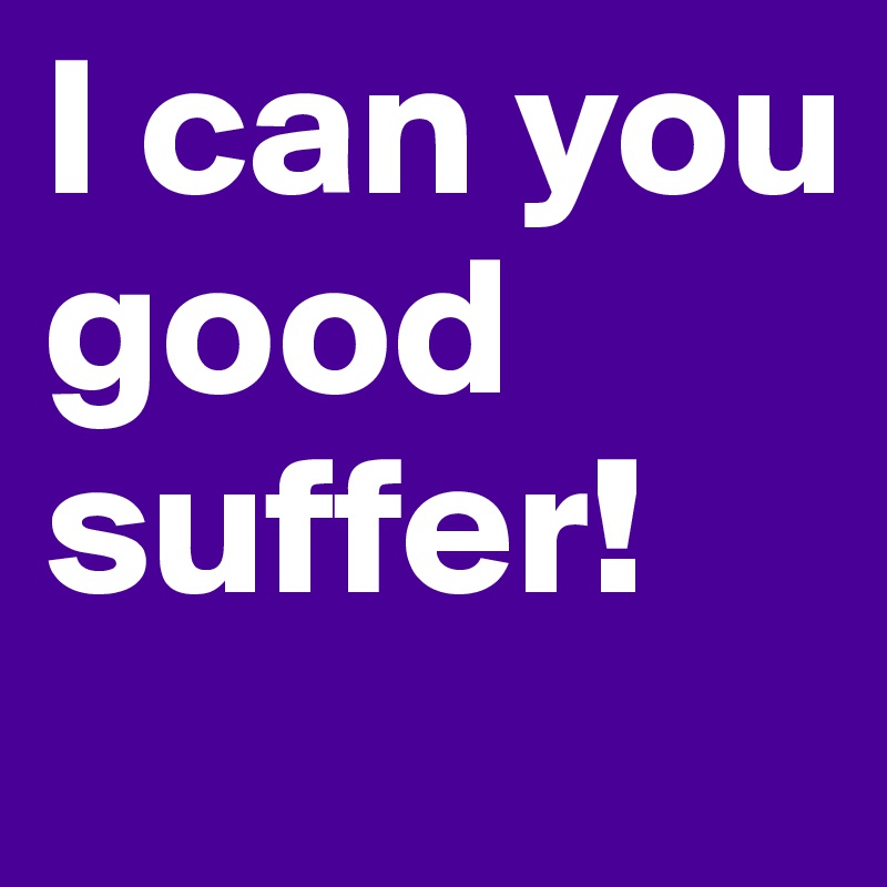 I can you good suffer!
