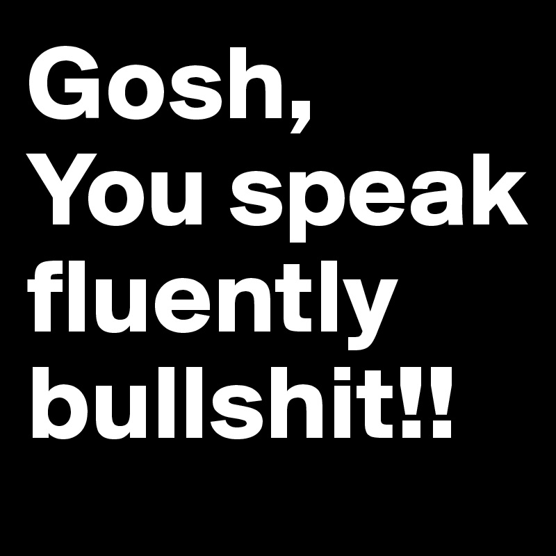 Gosh,
You speak fluently bullshit!!