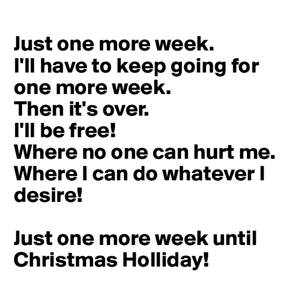 
Just one more week.
I'll have to keep going for one more week.
Then it's over.
I'll be free! 
Where no one can hurt me. 
Where I can do whatever I desire!

Just one more week until Christmas Holliday!