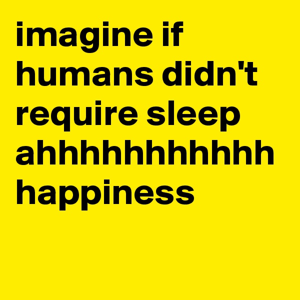 imagine if humans didn't require sleep
ahhhhhhhhhhh
happiness