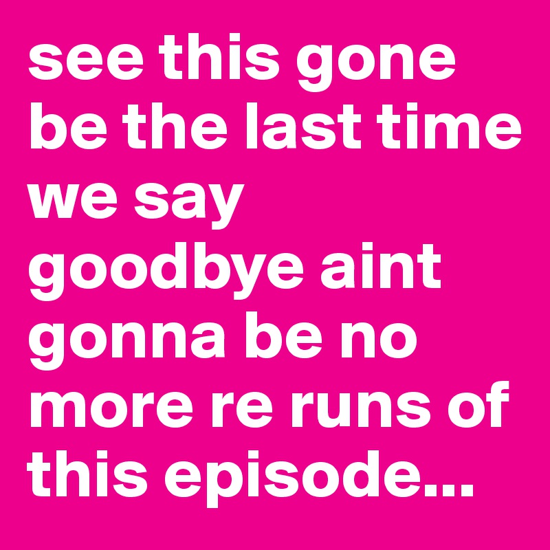 see this gone be the last time we say goodbye aint gonna be no more re runs of this episode...