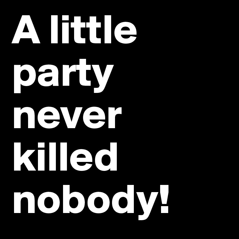 A little party 
never killed 
nobody!