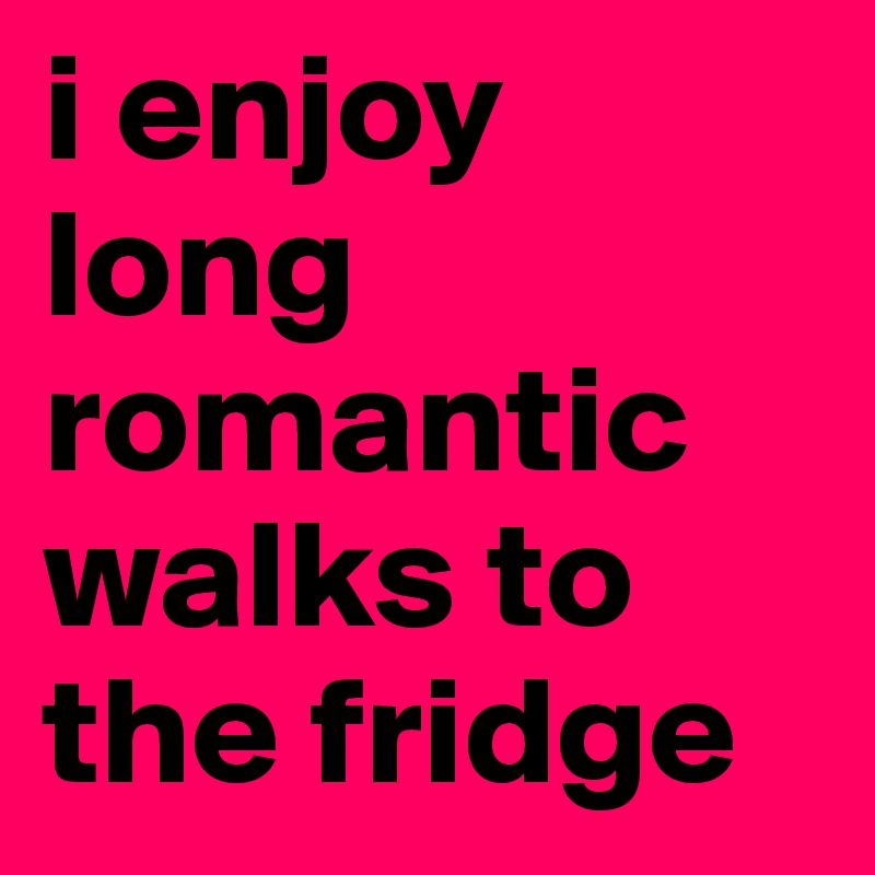 i enjoy long romantic walks to the fridge