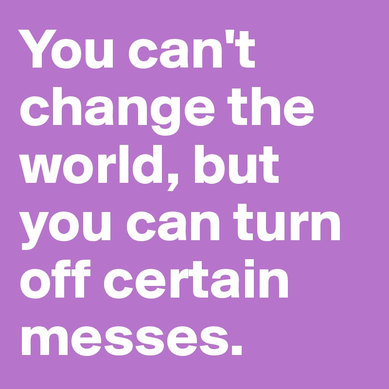 You can't change the world, but you can turn off certain messes.