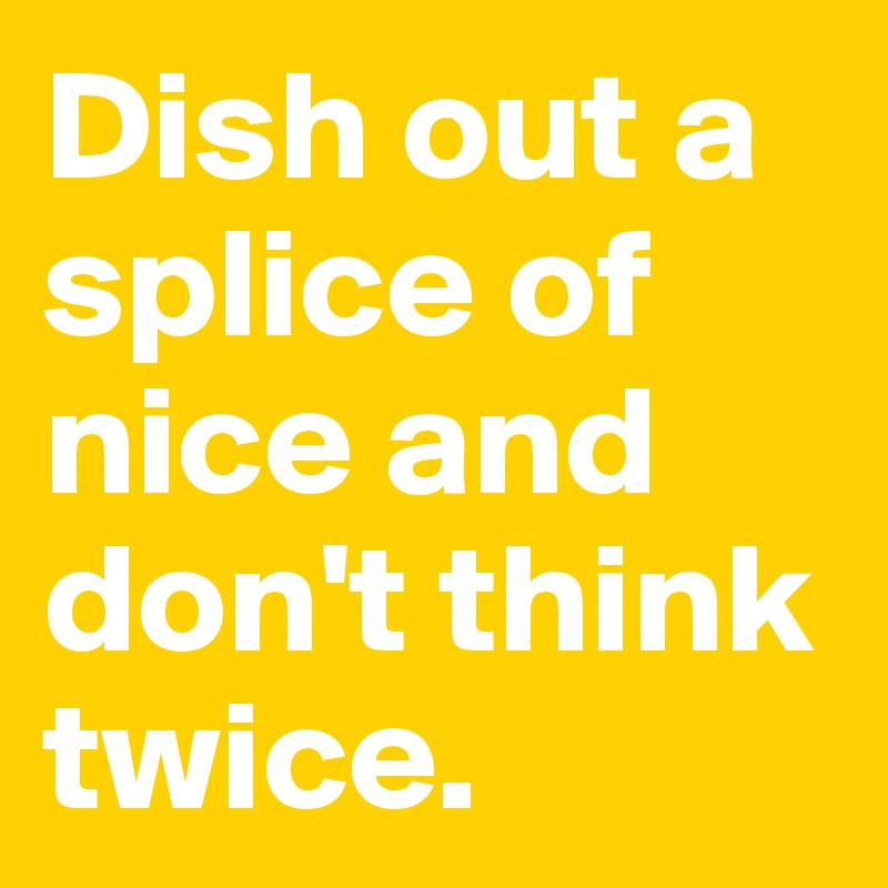 Dish out a splice of nice and don't think twice.