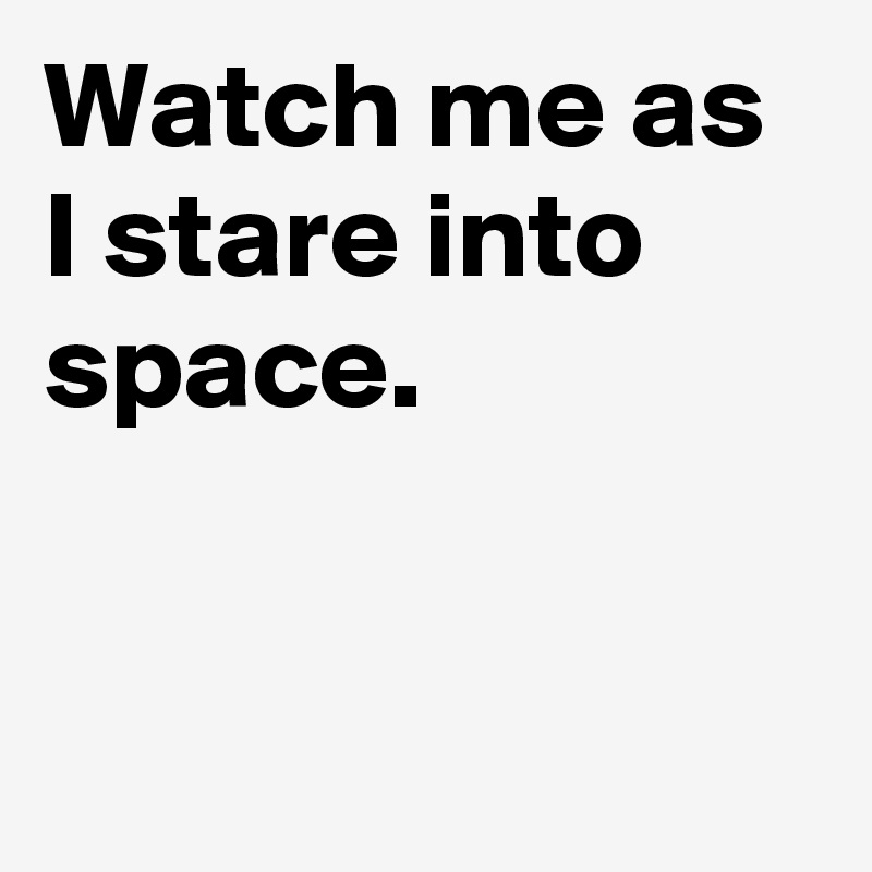 Watch me as I stare into space.


