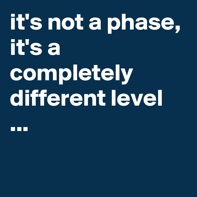 it's not a phase, it's a completely different level ...

