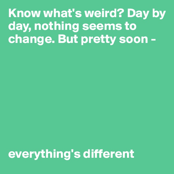 Know what's weird? Day by day, nothing seems to change. But pretty soon -








everything's different