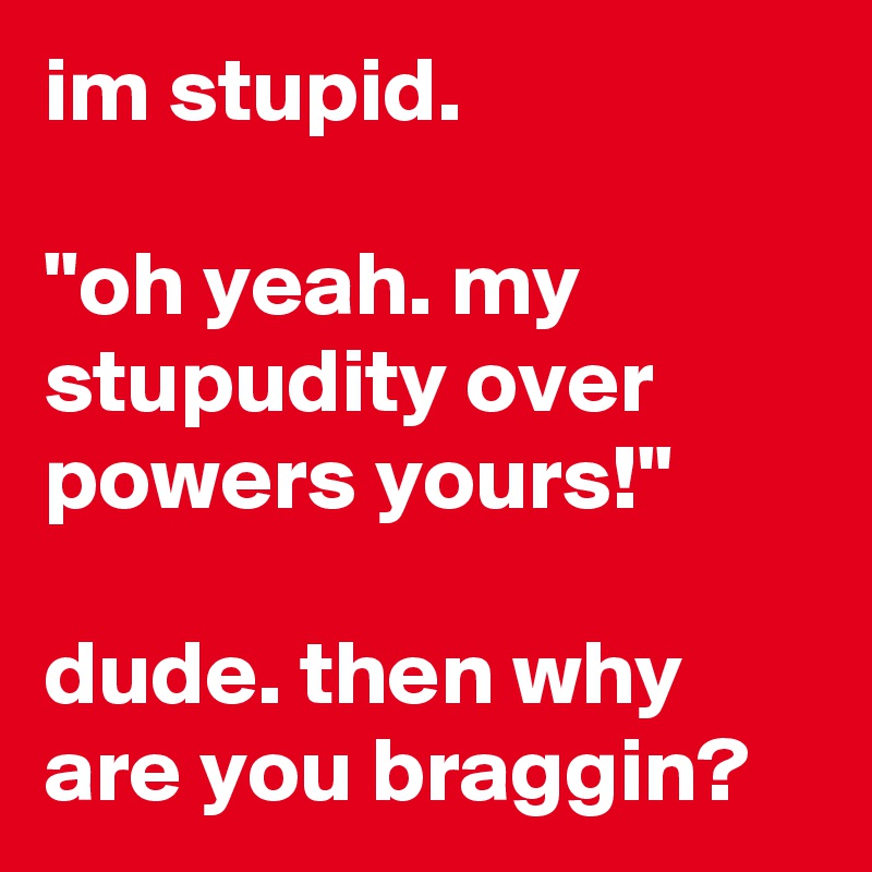 im stupid.

"oh yeah. my stupudity over powers yours!"

dude. then why are you braggin?