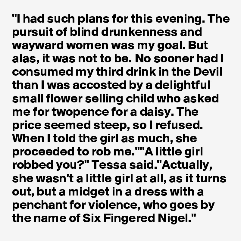 "I had such plans for this evening. The pursuit of blind drunkenness and wayward women was my goal. But alas, it was not to be. No sooner had I consumed my third drink in the Devil than I was accosted by a delightful small flower selling child who asked me for twopence for a daisy. The price seemed steep, so I refused. When I told the girl as much, she proceeded to rob me.""A little girl robbed you?" Tessa said."Actually, she wasn't a little girl at all, as it turns out, but a midget in a dress with a penchant for violence, who goes by the name of Six Fingered Nigel."