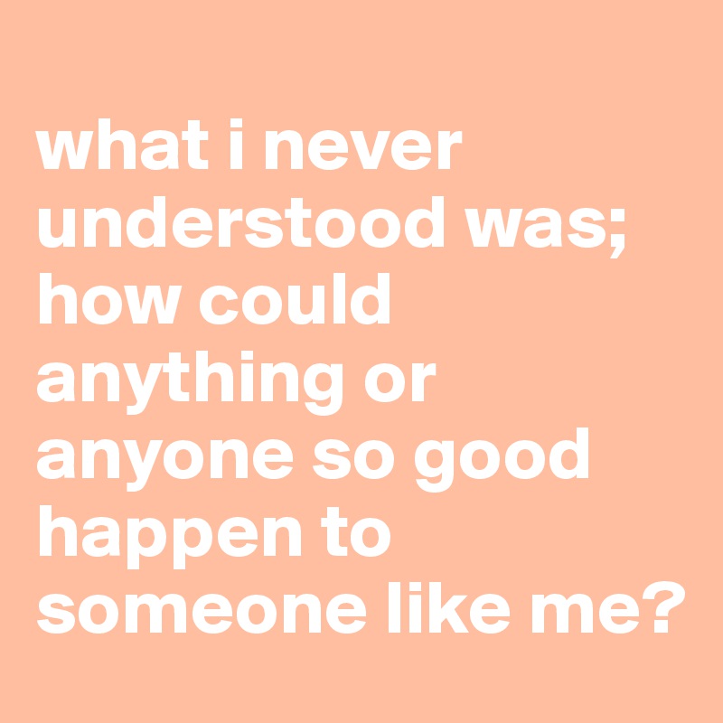 
what i never understood was;
how could anything or anyone so good happen to someone like me?