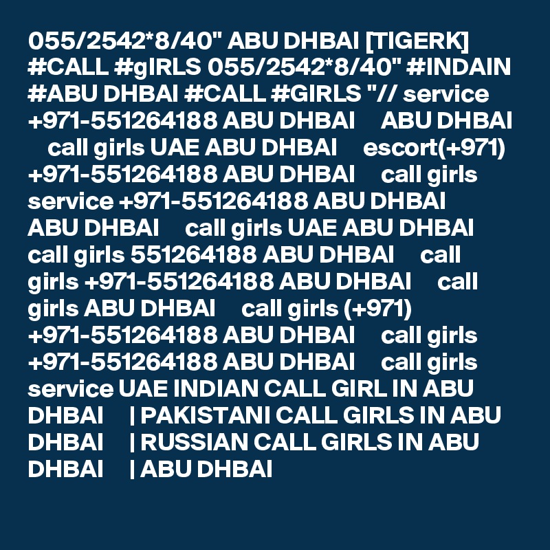 055/2542*8/40" ABU DHBAI [TIGERK] #CALL #gIRLS 055/2542*8/40" #INDAIN #ABU DHBAI #CALL #GIRLS "// service +971-551264188 ABU DHBAI     ABU DHBAI     call girls UAE ABU DHBAI     escort(+971) +971-551264188 ABU DHBAI     call girls service +971-551264188 ABU DHBAI     ABU DHBAI     call girls UAE ABU DHBAI     call girls 551264188 ABU DHBAI     call girls +971-551264188 ABU DHBAI     call girls ABU DHBAI     call girls (+971) +971-551264188 ABU DHBAI     call girls +971-551264188 ABU DHBAI     call girls service UAE INDIAN CALL GIRL IN ABU DHBAI     | PAKISTANI CALL GIRLS IN ABU DHBAI     | RUSSIAN CALL GIRLS IN ABU DHBAI     | ABU DHBAI  