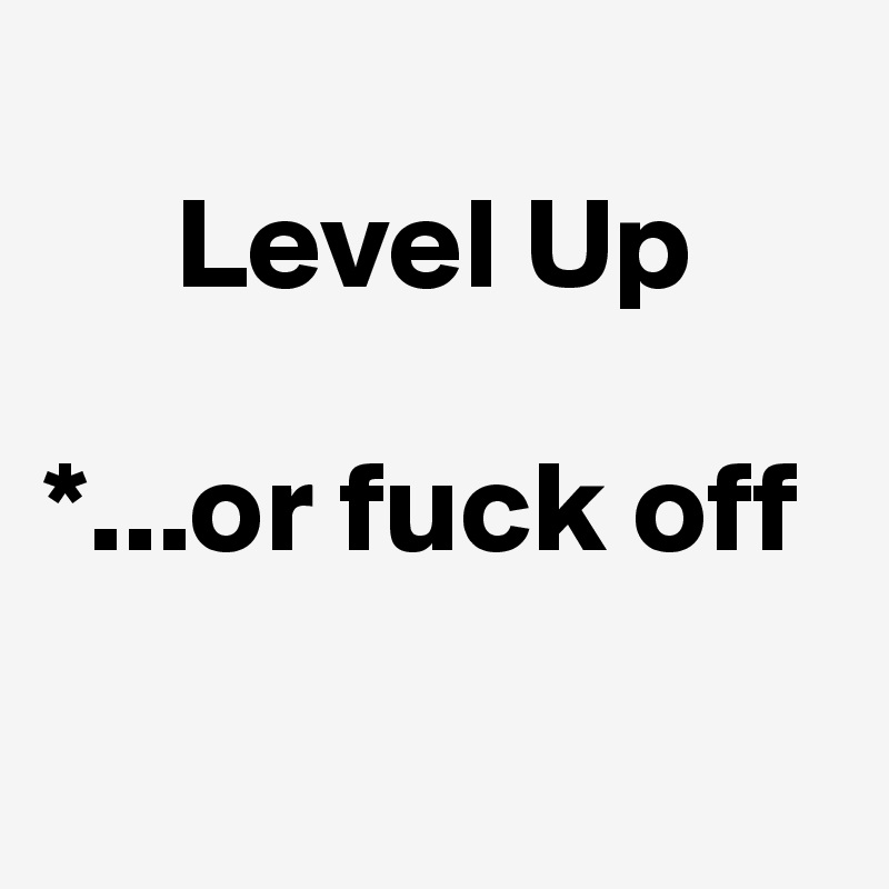  
     Level Up

*...or fuck off 

